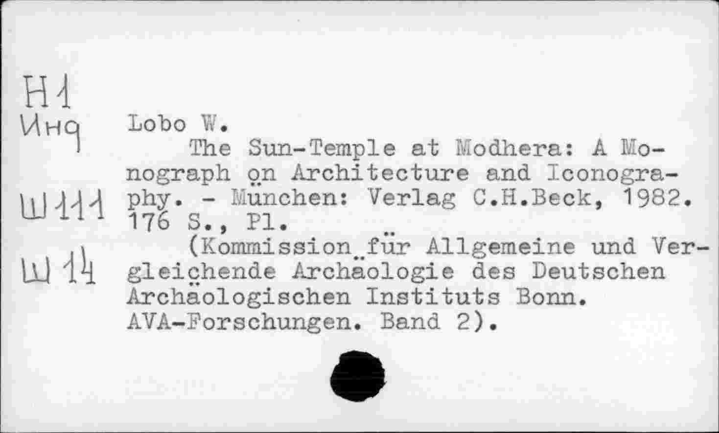 ﻿HI
Инсј
UHdd
ш Й
Lobo W.
The Sun-Temple at Modhera: A Monograph on Architecture and Iconography. - München: Verlag C.H.Beck, 1982. 176 S., Pl.
(Kommission^für Allgemeine und Vergleichende Archäologie des Deutschen Archäologischen Instituts Bonn. AVA-Borschungen. Band 2).